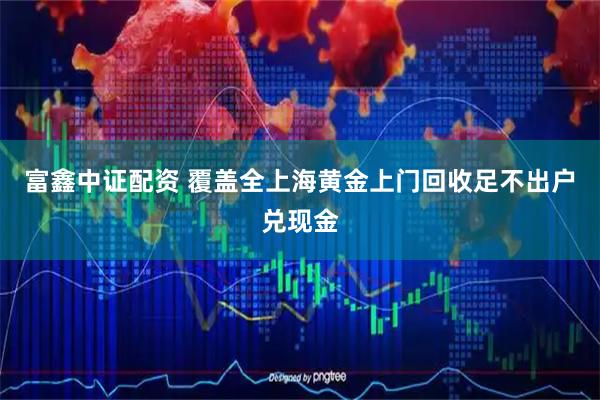 富鑫中证配资 覆盖全上海黄金上门回收足不出户兑现金