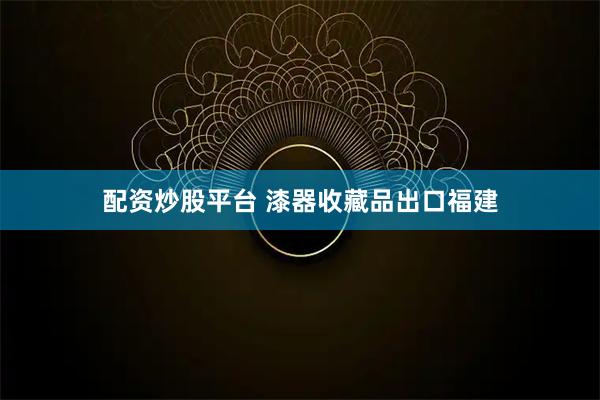 配资炒股平台 漆器收藏品出口福建