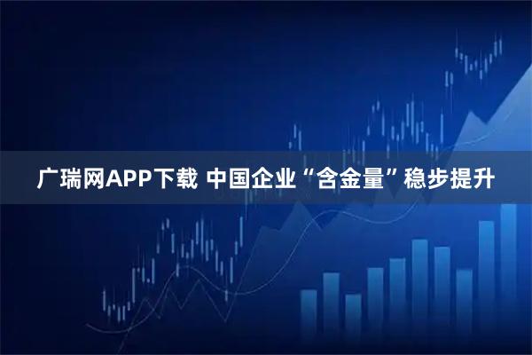 广瑞网APP下载 中国企业“含金量”稳步提升