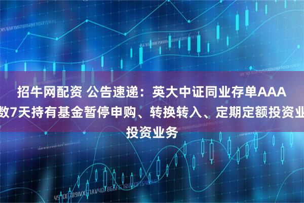 招牛网配资 公告速递：英大中证同业存单AAA指数7天持有基金暂停申购、转换转入、定期定额投资业务
