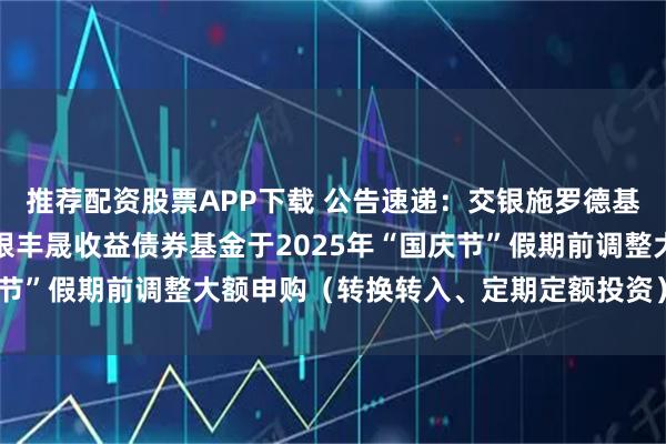 推荐配资股票APP下载 公告速递：交银施罗德基金管理有限公司关于交银丰晟收益债券基金于2025年“国庆节”假期前调整大额申购（转换转入、定期定额投资）业务限额