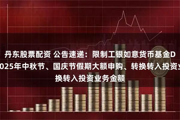 丹东股票配资 公告速递：限制工银如意货币基金D类份额2025年中秋节、国庆节假期大额申购、转换转入投资业务金额