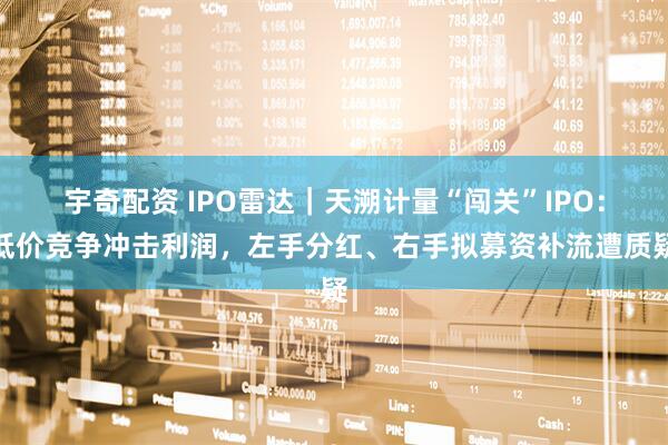 宇奇配资 IPO雷达｜天溯计量“闯关”IPO：低价竞争冲击利润，左手分红、右手拟募资补流遭质疑