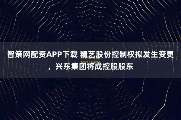 智策网配资APP下载 精艺股份控制权拟发生变更，兴东集团将成控股股东